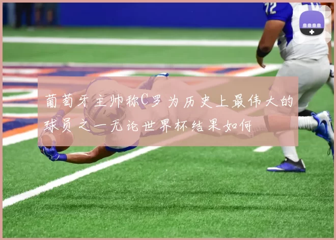 葡萄牙主帅称C罗为历史上最伟大的球员之一无论世界杯结果如何
