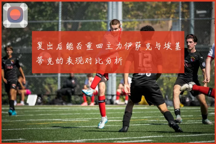 复出后能否重回主力伊萨克与埃基蒂克的表现对比分析