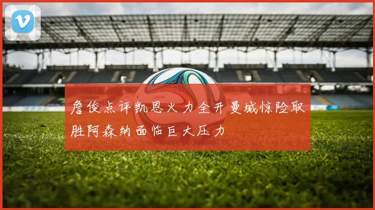 詹俊点评凯恩火力全开曼城惊险取胜阿森纳面临巨大压力