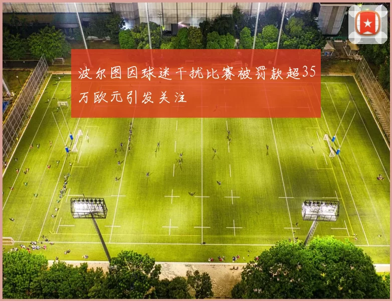 波尔图因球迷干扰比赛被罚款超35万欧元引发关注