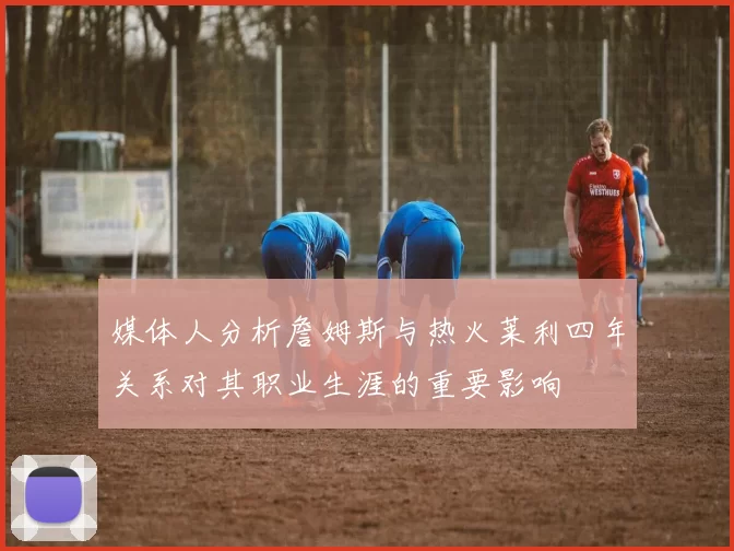 媒体人分析詹姆斯与热火莱利四年关系对其职业生涯的重要影响