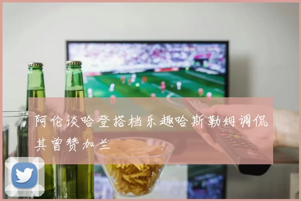 阿伦谈哈登搭档乐趣哈斯勒姆调侃其曾赞加兰