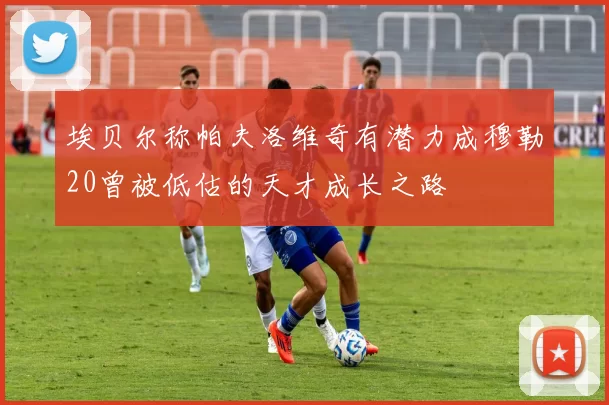 埃贝尔称帕夫洛维奇有潜力成穆勒20曾被低估的天才成长之路