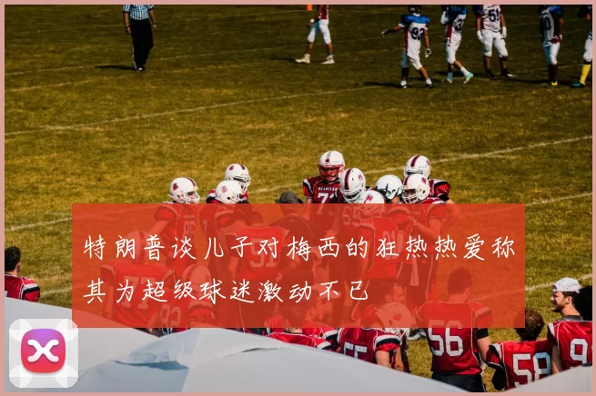 特朗普谈儿子对梅西的狂热热爱称其为超级球迷激动不已