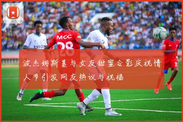 波杰姆斯基与女友甜蜜合影庆祝情人节引发网友热议与祝福