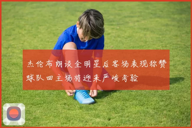 杰伦布朗谈全明星后客场表现称赞球队回主场将迎来严峻考验