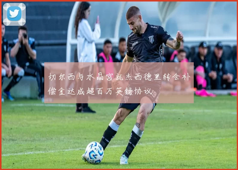 切尔西与水晶宫就杰西德里转会补偿金达成超百万英镑协议