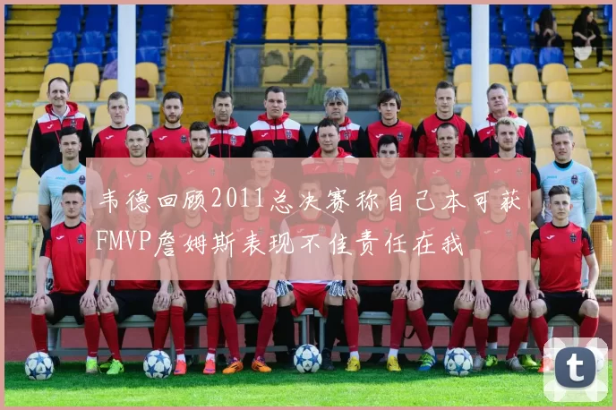 韦德回顾2011总决赛称自己本可获FMVP詹姆斯表现不佳责任在我