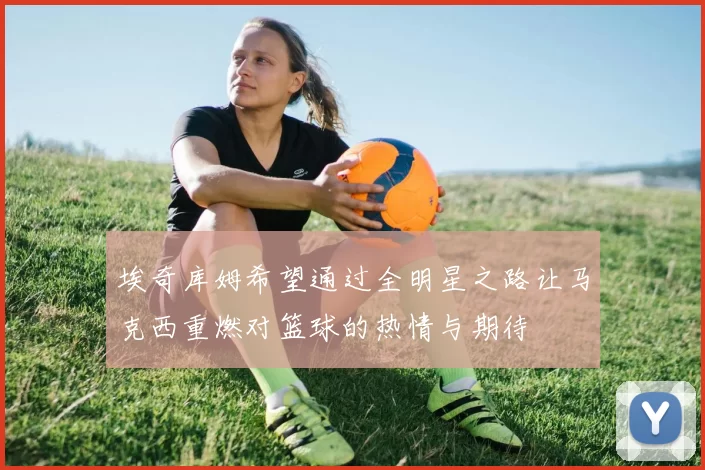埃奇库姆希望通过全明星之路让马克西重燃对篮球的热情与期待