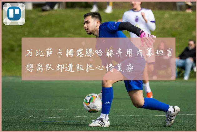 万比萨卡揭露滕哈赫弃用内幕坦言想离队却遭阻拦心情复杂